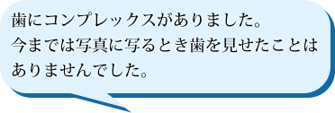 歯にコンプレックスがありました。今までは写真に写るとき歯を見せたことはありませんでした。