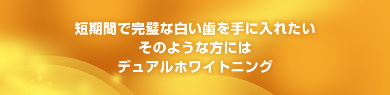 短期間で完璧な白い歯を手に入れたい　そのような方にはデュアルホワイトニング